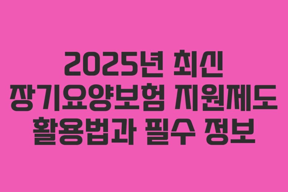 2025년-최신-장기요양보험-지원제도-활용법과-필수-정보
