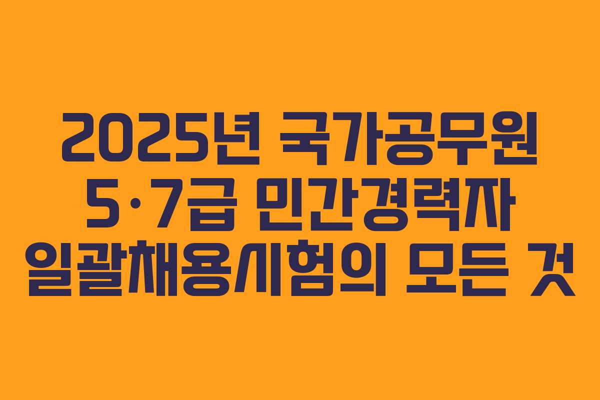 2025년 국가공무원 5·7급 민간경력자 일괄채용시험의 모든 것