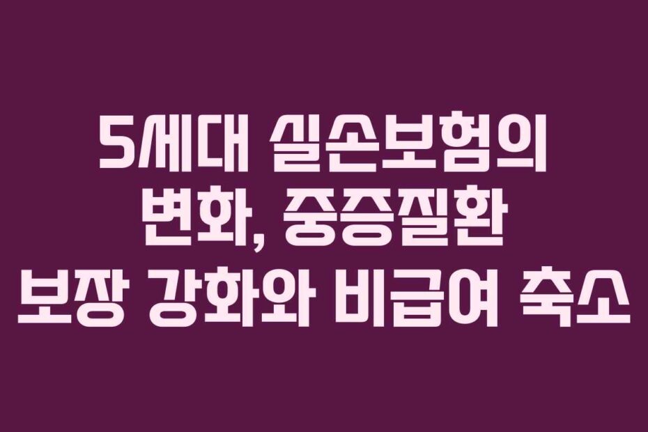5세대-실손보험의-변화,-중증질환-보장-강화와-비급여-축소