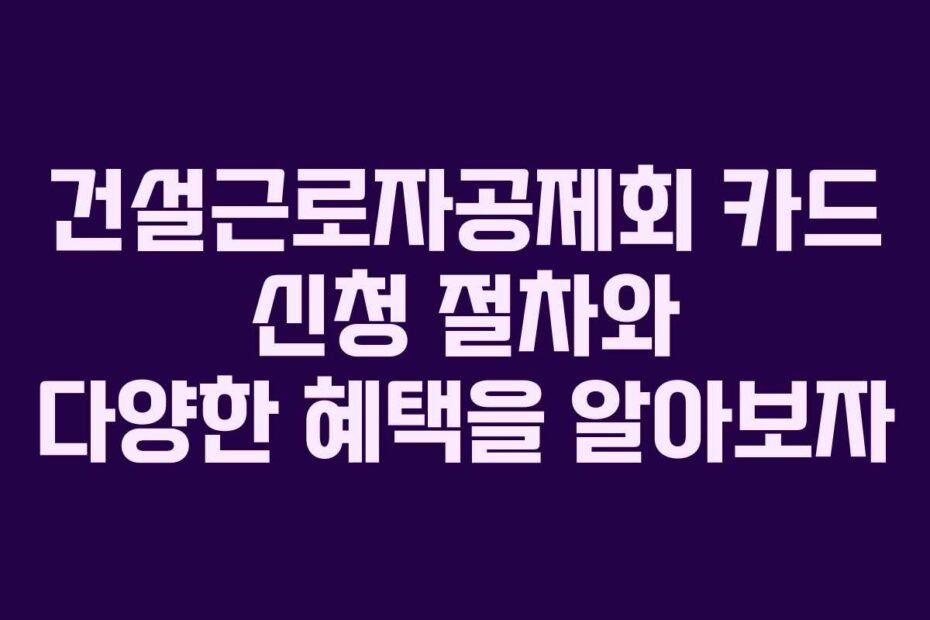 건설근로자공제회-카드-신청-절차와-다양한-혜택을-알아보자