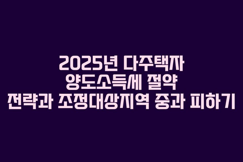 2025년-다주택자-양도소득세-절약-전략과-조정대상지역-중과-피하기
