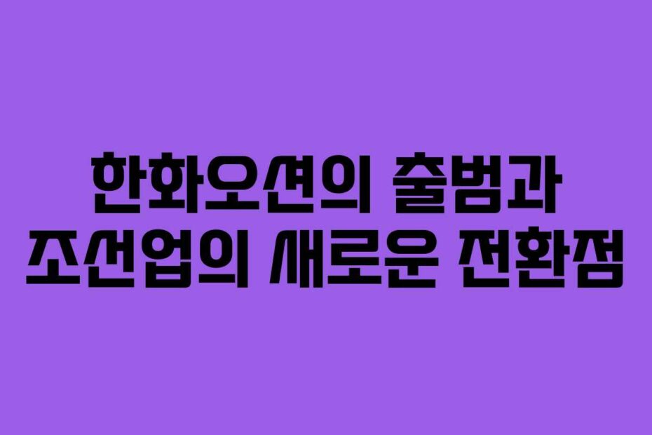 한화오션의-출범과-조선업의-새로운-전환점