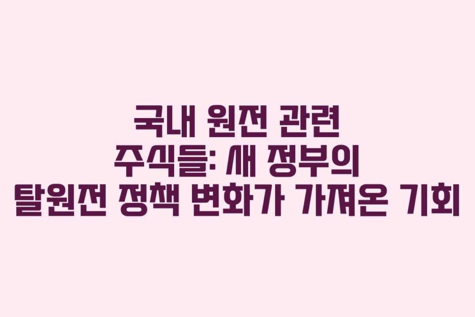 국내-원전-관련-주식들-새-정부의-탈원전-정책-변화가-가져온-기회