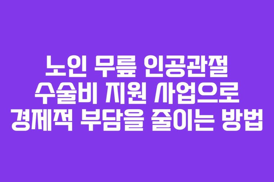 노인-무릎-인공관절-수술비-지원-사업으로-경제적-부담을-줄이는-방법