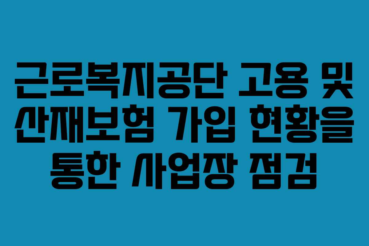 근로복지공단 고용 및 산재보험 가입 현황을 통한 사업장 점검