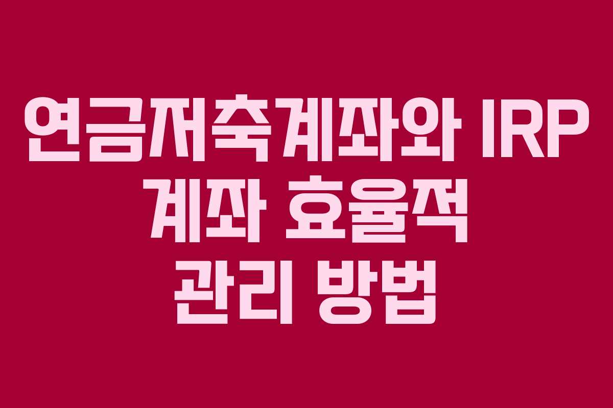 연금저축계좌와 IRP 계좌 효율적 관리 방법