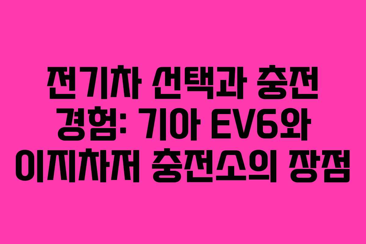 전기차 선택과 충전 경험: 기아 EV6와 이지차저 충전소의 장점