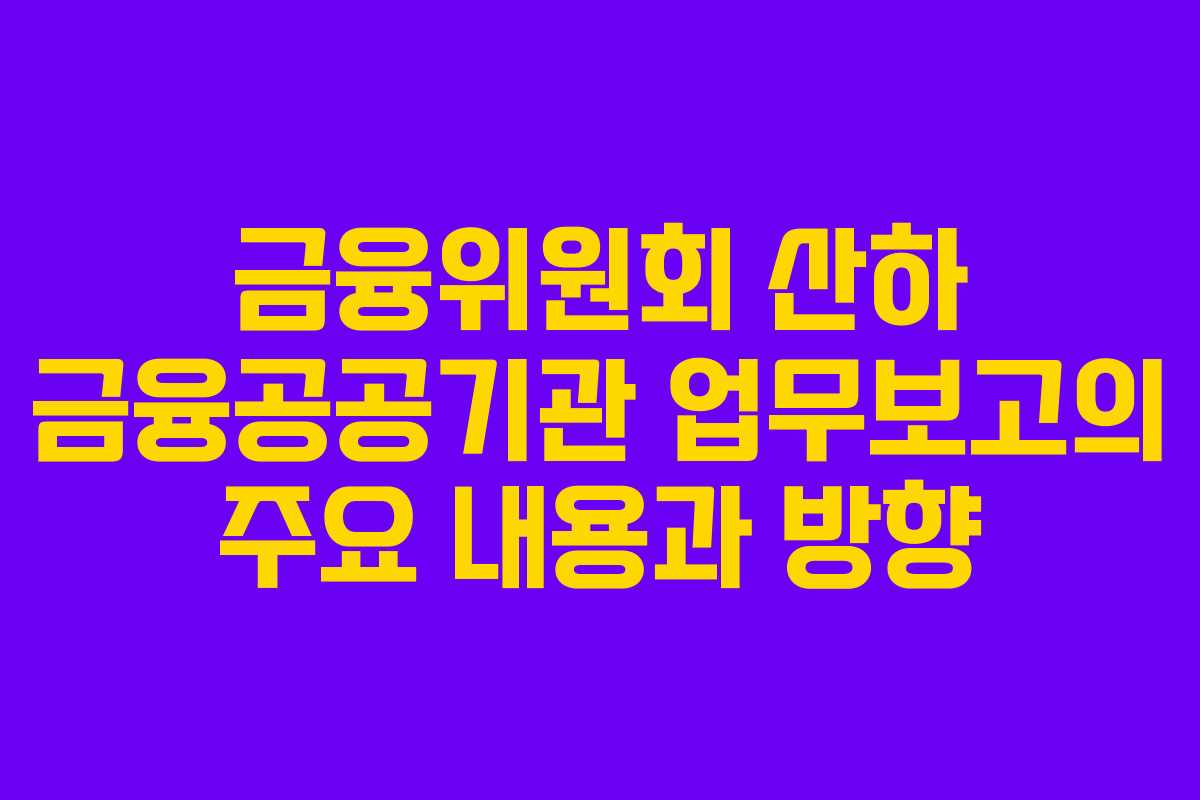 금융위원회 산하 금융공공기관 업무보고의 주요 내용과 방향