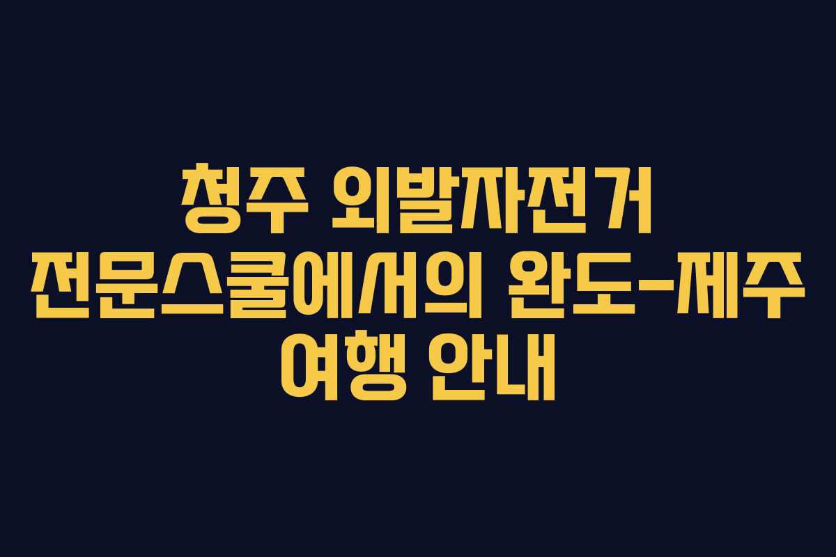 청주 외발자전거 전문스쿨에서의 완도-제주 여행 안내