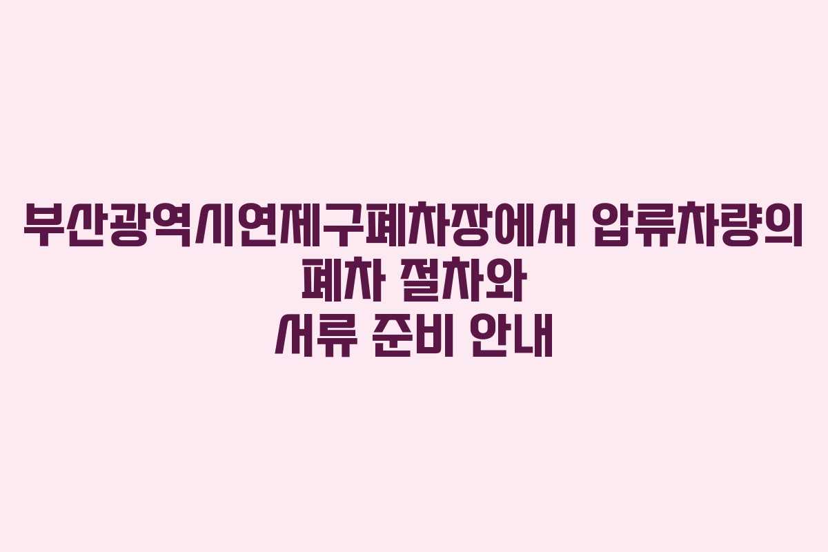 부산광역시연제구폐차장에서 압류차량의 폐차 절차와 서류 준비 안내