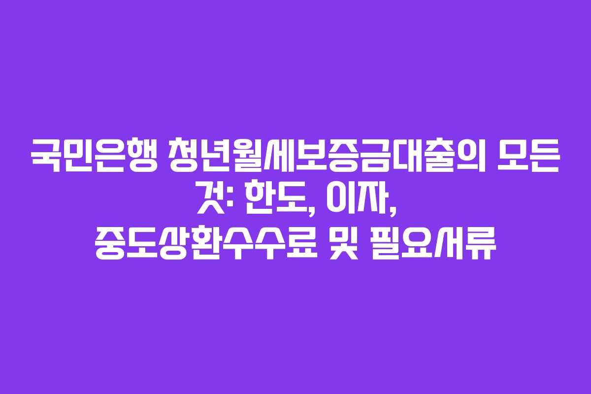 국민은행 청년월세보증금대출의 모든 것: 한도, 이자, 중도상환수수료 및 필요서류