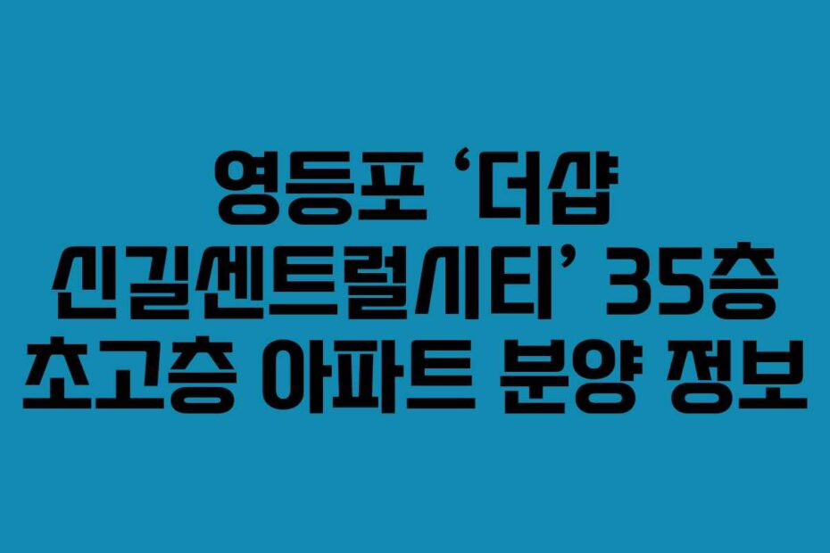 영등포-‘더샵-신길센트럴시티’-35층-초고층-아파트-분양-정보