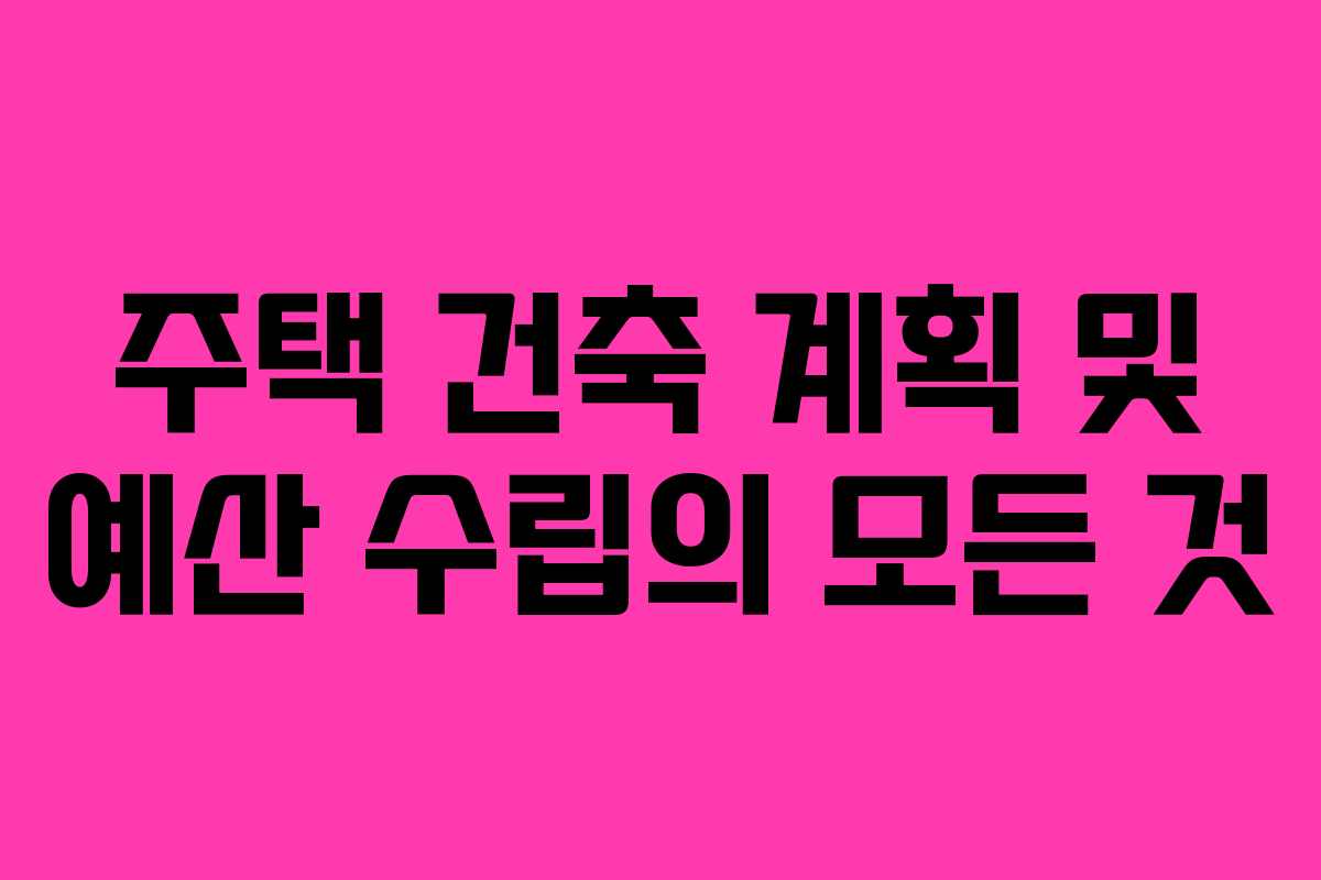 주택 건축 계획 및 예산 수립의 모든 것