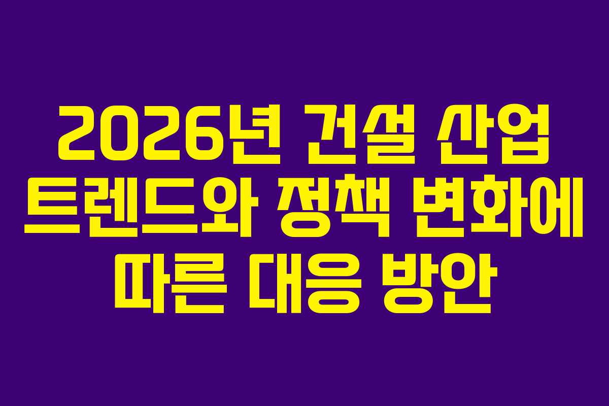 2026년 건설 산업 트렌드와 정책 변화에 따른 대응 방안