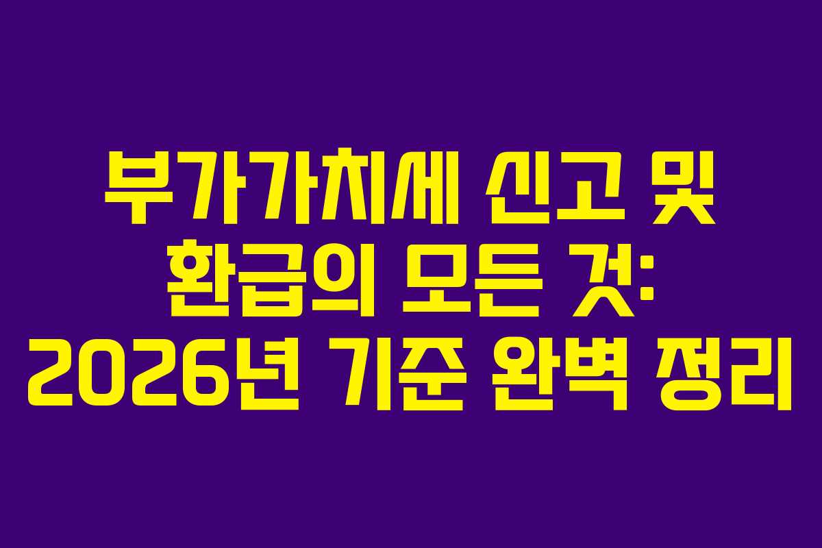 부가가치세 신고 및 환급의 모든 것: 2026년 기준 완벽 정리